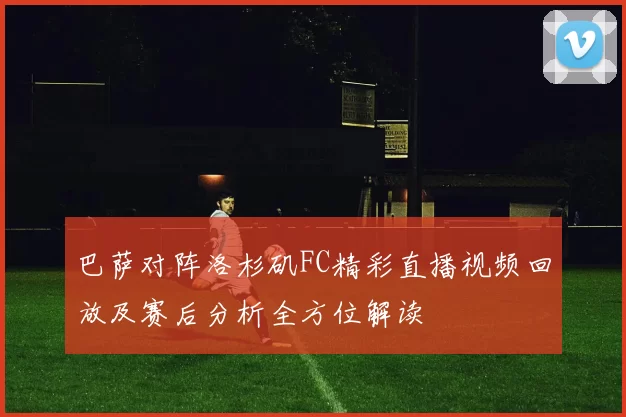 巴萨对阵洛杉矶FC精彩直播视频回放及赛后分析全方位解读