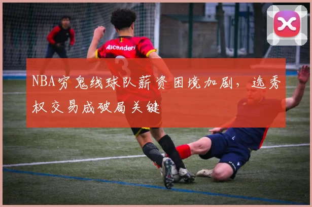 NBA穷鬼线球队薪资困境加剧,选秀权交易成破局关键