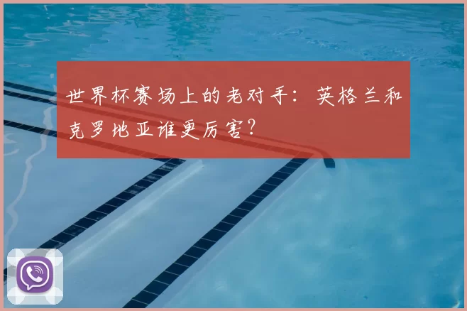 世界杯赛场上的老对手:英格兰和克罗地亚谁更厉害?